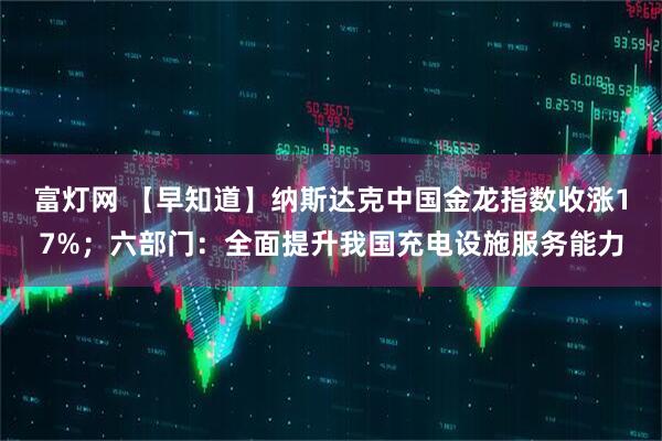 富灯网 【早知道】纳斯达克中国金龙指数收涨17%；六部门：全面提升我国充电设施服务能力