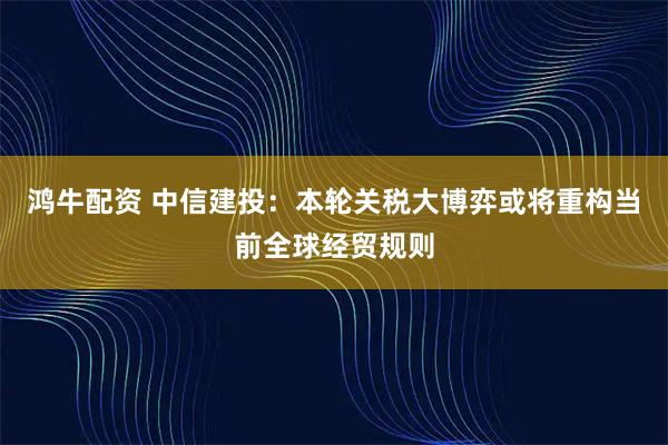 鸿牛配资 中信建投：本轮关税大博弈或将重构当前全球经贸规则