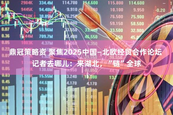鼎冠策略资 聚焦2025中国—北欧经贸合作论坛 记者去哪儿：来湖北，“链”全球