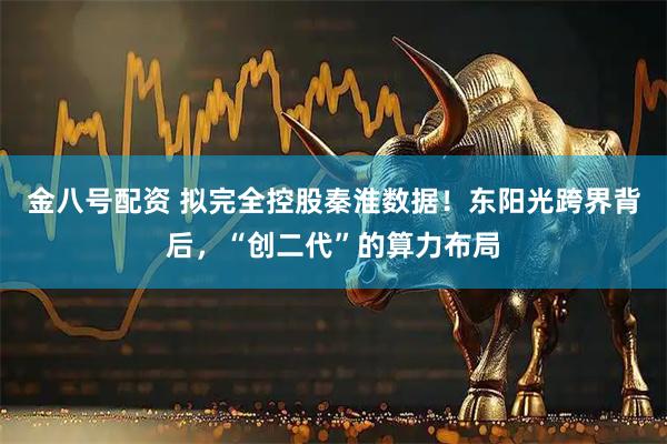 金八号配资 拟完全控股秦淮数据！东阳光跨界背后，“创二代”的算力布局