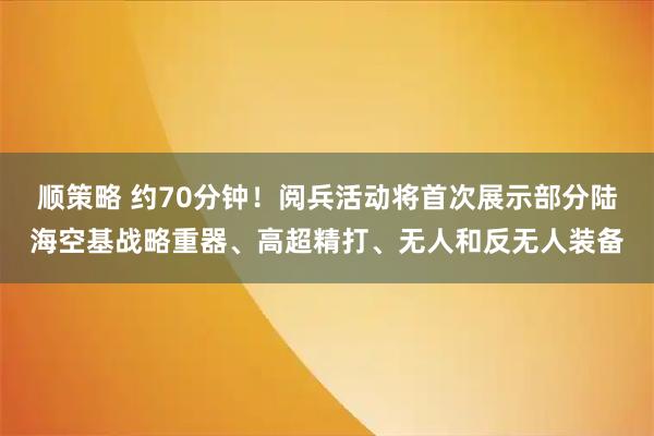 顺策略 约70分钟！阅兵活动将首次展示部分陆海空基战略重器、高超精打、无人和反无人装备