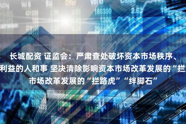 长城配资 证监会：严肃查处破坏资本市场秩序、侵害中小投资者利益的人和事 坚决清除影响资本市场改革发展的“拦路虎”“绊脚石”
