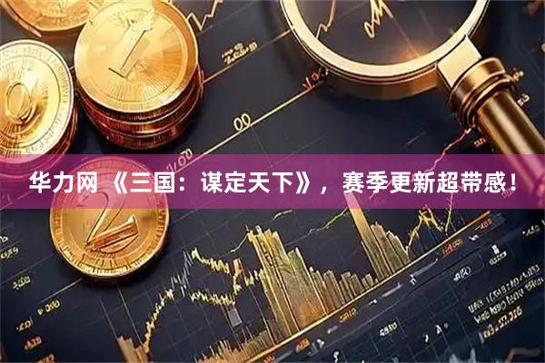 华力网 《三国：谋定天下》，赛季更新超带感！